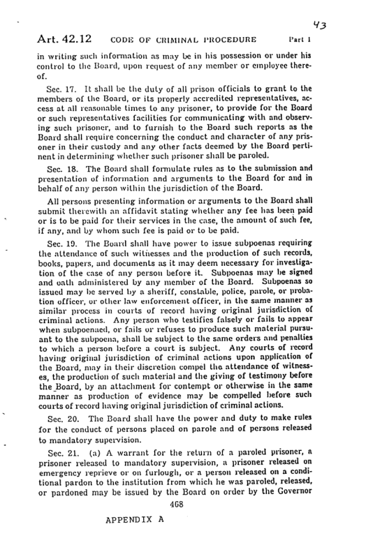 Art. 42,12 CODE OF CRIMINAL I’ROCEDURE, v  witing such information as may be in his possession or under his control to the Board, upon request of any member or employee there- of.  See. 17. It shall be the duly of all prison officials Lo grant to the members of the Board, or ils properly accredited representatives, ac- cess at all reasonable limes Lo any prisoner, to provide for the Board o such representatives facilities for communicating with and obser- ing such prisoncr, and Lo furnish to the Board such reports as the Board shall require concerning the conduct and character of any pris- oner in their custody and any olher facts deemed by the Board perli nent in determining whether such prisoner shall be paroled.  Sec. 18. The Board shall formulate rules as to the submission and presentation of information and arguments to the Board for and i behalf of any person within the jurisdiction of the Board.  Al persons presenting information or arguments to the Board shall submit therewith an alfidavit stating whether any fee has been or is to be paid for Uheir services in the case, the amount of such fee, if any, and by whom such fee is paid or to be paid.  Sec. 19, The Board shall have power Lo issue subpoenas requiring. the altendance of such witiesses and the production of such records, books, papers, and documents as it may deem necessary for invesliga- tion of the case of any person before it. Subpoenas may be signed and vath administered by any member of the Board. Subpoenas so .y he served by a sheriff, constable, police, parole, or proba- - or other law enforcemient officer, in the same manner a3 ¥ process in courls of record having original jurisdiction of criminal actions. Any person who testifies falsely or fails lo appear ‘when subpoenacd, or fails or refuses to produce such material pursu- ant to the subpocena, shall be subject Lo the same orders and penalties to which a person before @ court is subject. Any courls of record having original jurisdiction of criminal actions upon application of the Board, may in their discretion compel th attendance of witness- es, the production of such material and the giving of testimony before the Board, by an attachment for contempt or otherwise in the same manner as production of evidence may be compelled before such courts of record having original jurisdiction of criminal actions.  Sec. 20. The Board shall have the power and duty to make rules for the conduct of persons placed on parole and of porsons released to mandatory supervision.  Sec. 21 (a) A warrant for the return of a paroled prisoner, & prisoner released to mandatory supervision, a prisoner released on emergency reprieve or on furlough, or a person released on a condi- tional pardon to the institution from which he was paroled, released, or pardoned may be issued by the Board on order by the Governor  168  APPENDIX A 